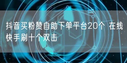 抖音买粉赞自助下单平台20个 在线快手刷十个双击