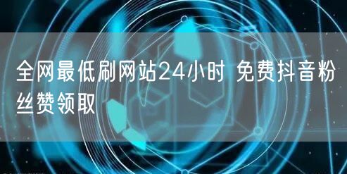 全网最低刷网站24小时 免费抖音粉丝赞领取