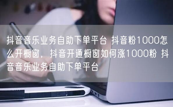抖音音乐业务自助下单平台 抖音粉1000怎么开橱窗，抖音开通橱窗如何涨1000粉 抖音音乐业务自助下单平台