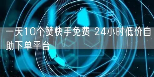 一天10个赞快手免费 24小时低价自助下单平台