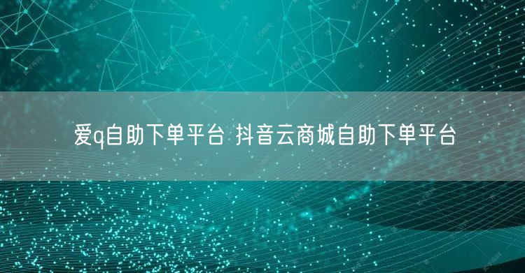 爱q自助下单平台 抖音云商城自助下单平台
