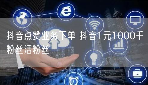 抖音点赞业务下单 抖音1元1000千粉丝活粉丝