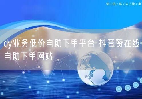 dy业务低价自助下单平台 抖音赞在线自助下单网站