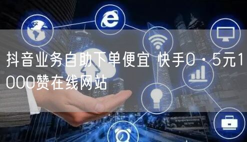 抖音业务自助下单便宜 快手0·5元1000赞在线网站