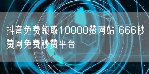 抖音免费领取10000赞网站 666秒赞网免费秒赞平台