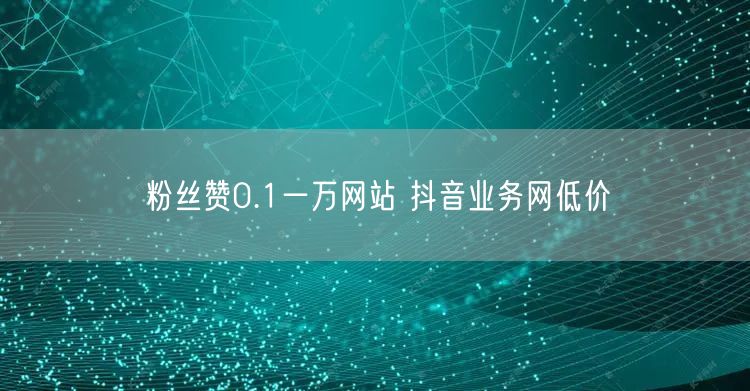 粉丝赞0.1一万网站 抖音业务网低价