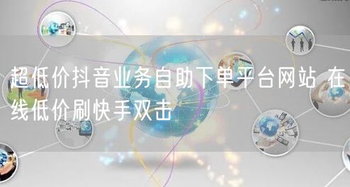 超低价抖音业务自助下单平台网站 在线低价刷快手双击