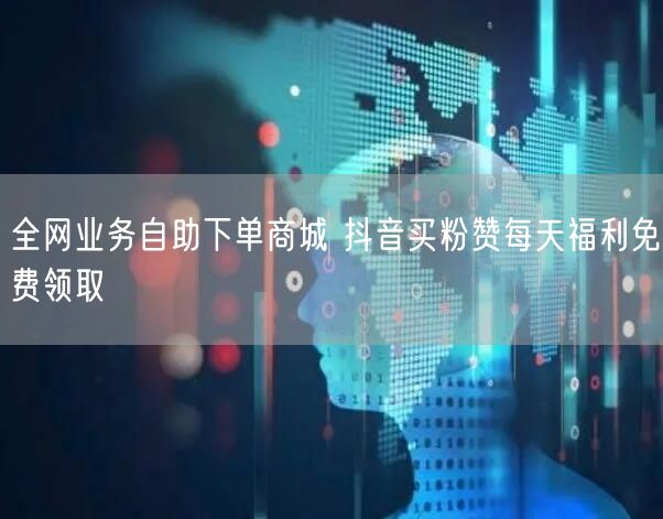 全网业务自助下单商城 抖音买粉赞每天福利免费领取