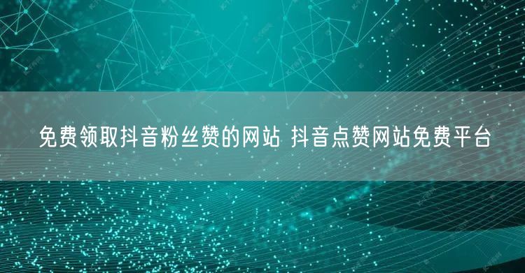 免费领取抖音粉丝赞的网站 抖音点赞网站免费平台