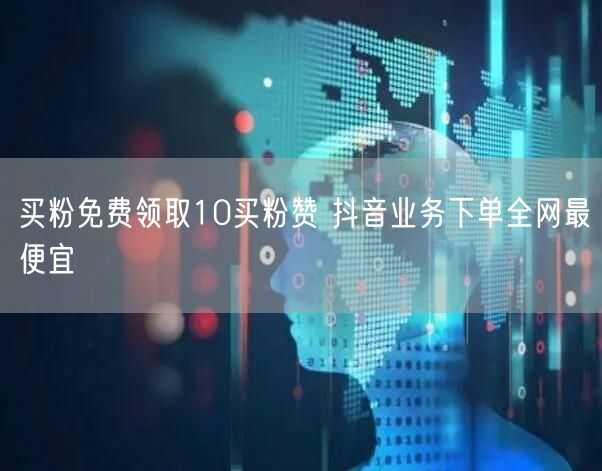 买粉免费领取10买粉赞 抖音业务下单全网最便宜