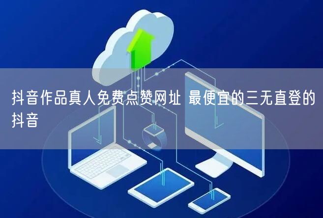 抖音作品真人免费点赞网址 最便宜的三无直登的抖音