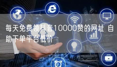 每天免费领抖音10000赞的网址 自助下单平台低价