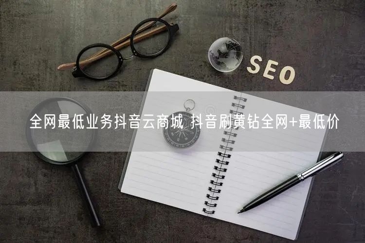 全网最低业务抖音云商城 抖音刷黄钻全网+最低价