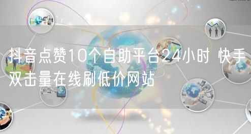 抖音点赞10个自助平台24小时 快手双击量在线刷低价网站