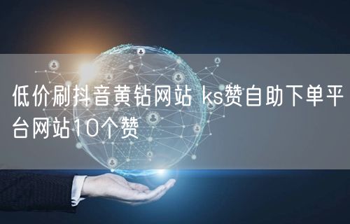 低价刷抖音黄钻网站 ks赞自助下单平台网站10个赞