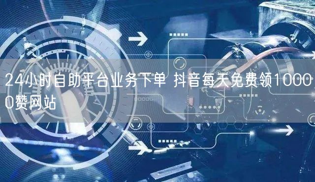 24小时自助平台业务下单 抖音每天免费领10000赞网站