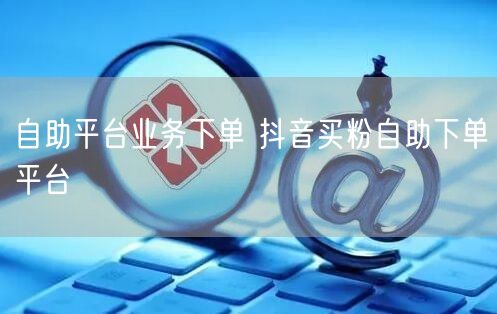 自助平台业务下单 抖音买粉自助下单平台