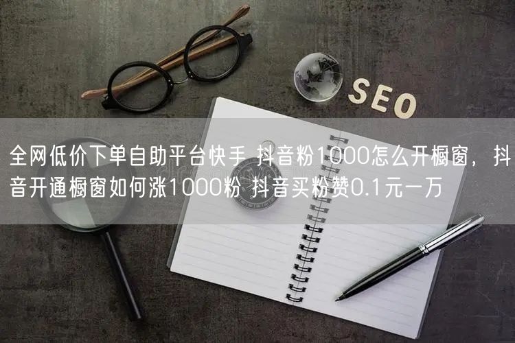 全网低价下单自助平台快手 抖音粉1000怎么开橱窗，抖音开通橱窗如何涨1000粉 抖音买粉赞0.1元一万