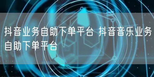 抖音业务自助下单平台 抖音音乐业务自助下单平台