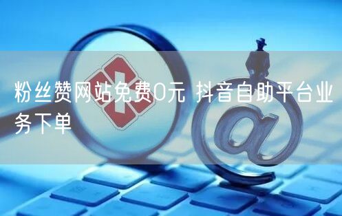 粉丝赞网站免费0元 抖音自助平台业务下单
