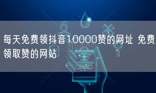 每天免费领抖音10000赞的网址 免费领取赞的网站