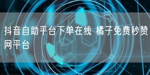 抖音自助平台下单在线 橘子免费秒赞网平台
