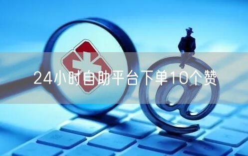 24小时自助平台下单10个赞