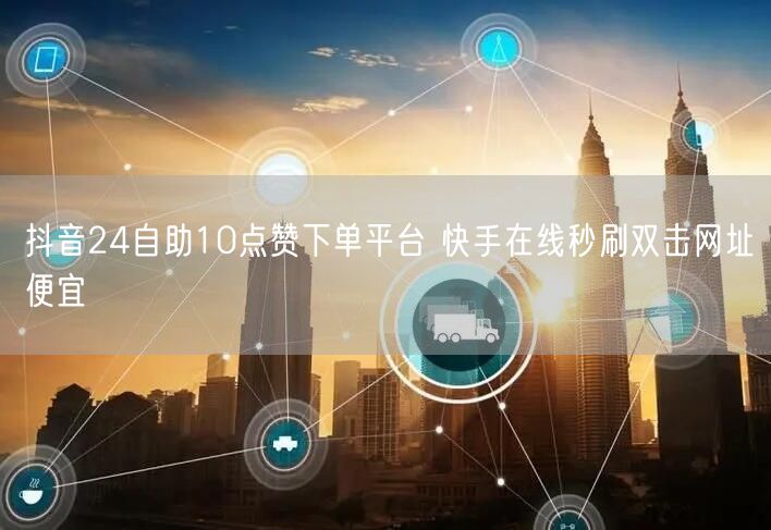 抖音24自助10点赞下单平台 快手在线秒刷双击网址便宜