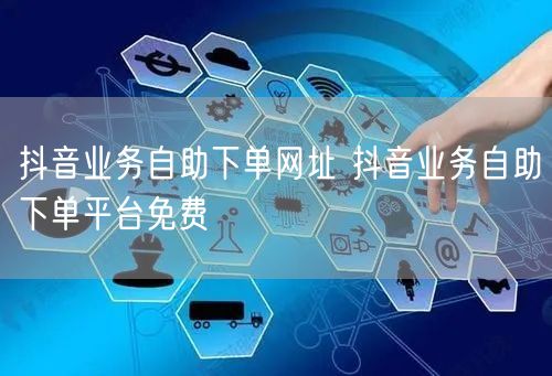 抖音业务自助下单网址 抖音业务自助下单平台免费