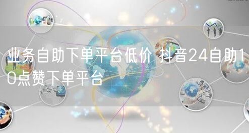业务自助下单平台低价 抖音24自助10点赞下单平台