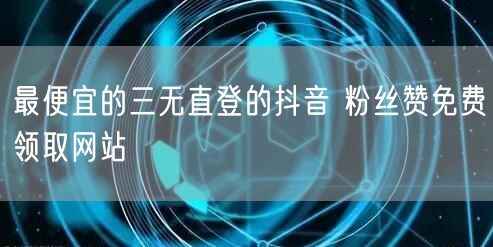 最便宜的三无直登的抖音 粉丝赞免费领取网站