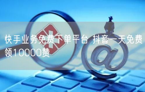 快手业务免费下单平台 抖音一天免费领10000赞