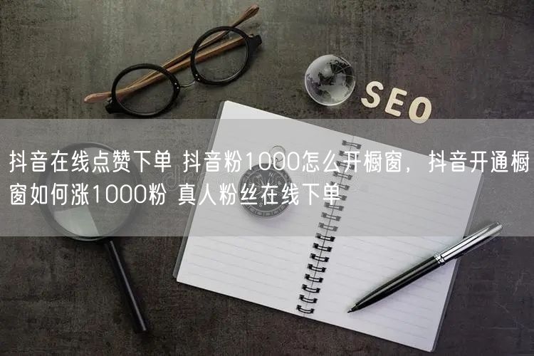 抖音在线点赞下单 抖音粉1000怎么开橱窗，抖音开通橱窗如何涨1000粉 真人粉丝在线下单
