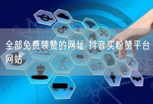 全部免费领赞的网址 抖音买粉赞平台网站