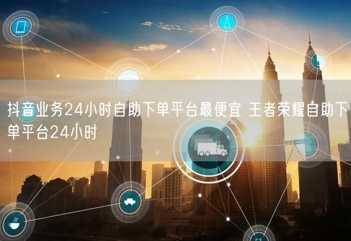 抖音业务24小时自助下单平台最便宜 王者荣耀自助下单平台24小时
