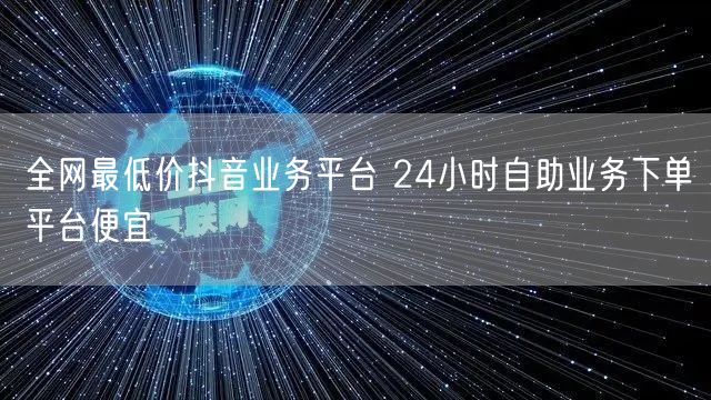 全网最低价抖音业务平台 24小时自助业务下单平台便宜