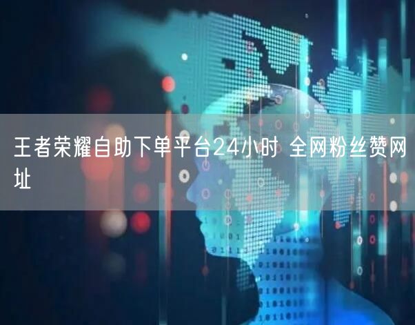 王者荣耀自助下单平台24小时 全网粉丝赞网址