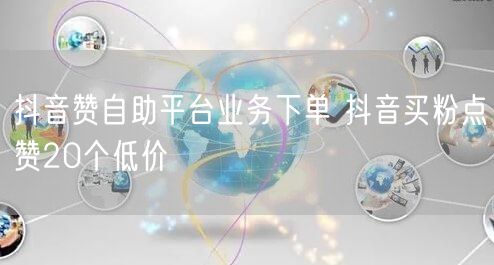 抖音赞自助平台业务下单 抖音买粉点赞20个低价