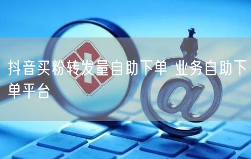抖音买粉转发量自助下单 业务自助下单平台