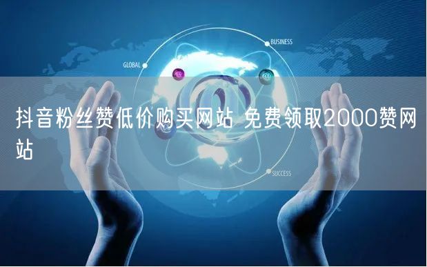 抖音粉丝赞低价购买网站 免费领取2000赞网站