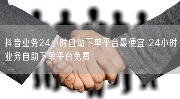抖音业务24小时自助下单平台最便宜 24小时业务自助下单平台免费