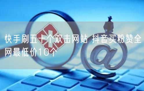 快手刷五十个双击网站 抖音买粉赞全网最低价10个
