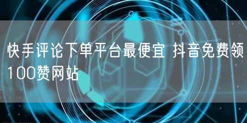 快手评论下单平台最便宜 抖音免费领100赞网站