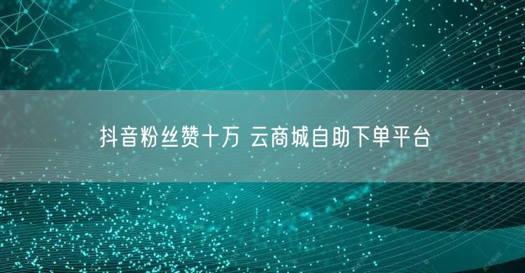 抖音粉丝赞十万 云商城自助下单平台