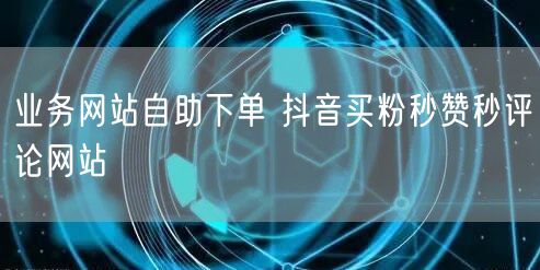 业务网站自助下单 抖音买粉秒赞秒评论网站