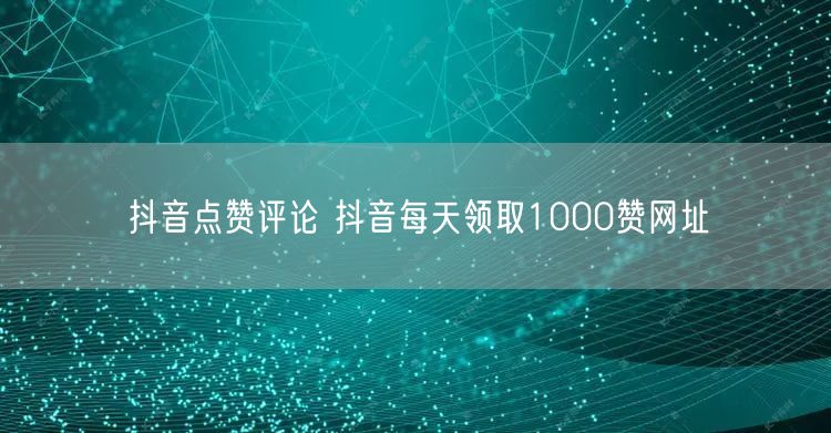 抖音点赞评论 抖音每天领取1000赞网址