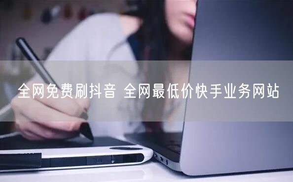 全网免费刷抖音 全网最低价快手业务网站