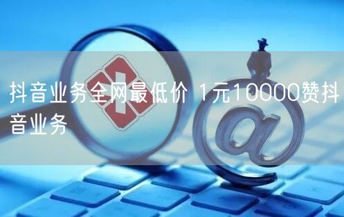 抖音业务全网最低价 1元10000赞抖音业务