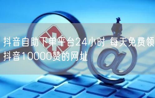 抖音自助下单平台24小时 每天免费领抖音10000赞的网址