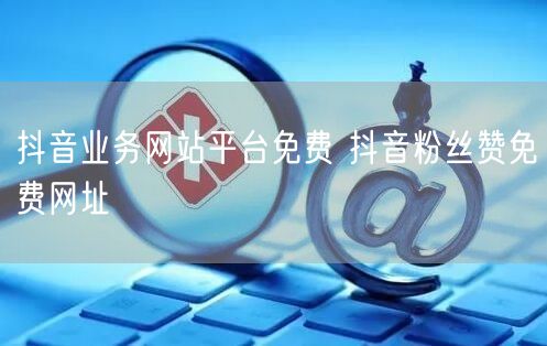 抖音业务网站平台免费 抖音粉丝赞免费网址